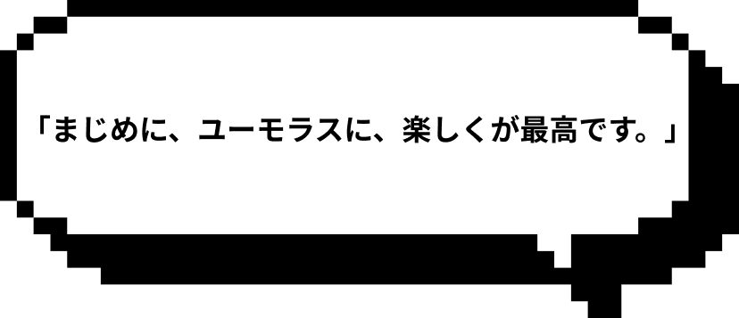 「まじめに、ユーモラスに、楽しくが最高です。」